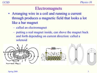 UCSD Physics 10
Spring 2008 3
Electromagnets
• Arranging wire in a coil and running a current
through produces a magnetic field that looks a lot
like a bar magnet
– called an electromagnet
– putting a real magnet inside, can shove the magnet back
and forth depending on current direction: called a
solenoid
 