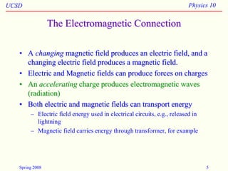 UCSD Physics 10
Spring 2008 5
The Electromagnetic Connection
• A changing magnetic field produces an electric field, and a
changing electric field produces a magnetic field.
• Electric and Magnetic fields can produce forces on charges
• An accelerating charge produces electromagnetic waves
(radiation)
• Both electric and magnetic fields can transport energy
– Electric field energy used in electrical circuits, e.g., released in
lightning
– Magnetic field carries energy through transformer, for example
 