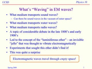 UCSD Physics 10
Spring 2008 7
What’s “Waving” in EM waves?
• What medium transports sound waves?
– Can there be sound waves in the vacuum of outer space?
• What medium transports water waves?
• What medium transports radio waves?
• A topic of considerable debate in the late 1800’s and early
1900’s
• Led to the concept of the “luminiferous ether” – an invisible
“jello” that was thought to vibrate electromagnetically
• Experiments that sought this ether didn’t find it!
• This was quite a surprise
Electromagnetic waves travel through empty space!
 