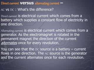 Direct current versus alternatingcurrent –
AC vs DC : What’s the difference?
Direct current is electrical current which comes from a
battery which supplies a constant flow of electricity in
one direction.
Alternating current is electrical current which comes from a
generator. As the electromagnet is rotated in the
permanent magnet the direction of the current
alternates once for every revolution.
You can see that the DC source is a battery – current
flows in one direction. The AC source is the generator
and the current alternates once for each revolution.
 