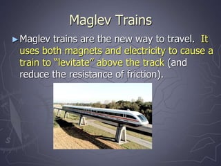 Maglev Trains
►Maglev trains are the new way to travel. It
uses both magnets and electricity to cause a
train to “levitate” above the track (and
reduce the resistance of friction).
 
