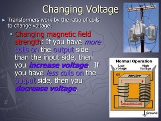 Changing Voltage
► Transformers work by the ratio of coils
to change voltage:
 Changing magnetic field
strength: If you have more
coils on the output side
than the input side, then
you increase voltage. If
you have less coils on the
output side, then you
decrease voltage.
 