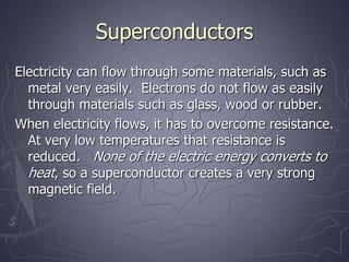 Superconductors
Electricity can flow through some materials, such as
metal very easily. Electrons do not flow as easily
through materials such as glass, wood or rubber.
When electricity flows, it has to overcome resistance.
At very low temperatures that resistance is
reduced. None of the electric energy converts to
heat, so a superconductor creates a very strong
magnetic field.
 