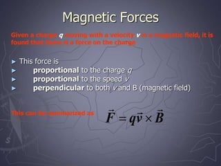 Magnetic Forces
► This force is
► proportional to the charge q
► proportional to the speed v
► perpendicular to both v and B (magnetic field)
B
v
q
F





Given a charge q moving with a velocity v in a magnetic field, it is
found that there is a force on the charge
This can be summarized as
 