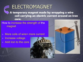 ELECTROMAGNET
How to increase the strength of the
magnet
 More coils of wire= more current
 Increase voltage
 Add iron to the core
A temporary magnet made by wrapping a wire
coil carrying an electric current around an iron
core.
 