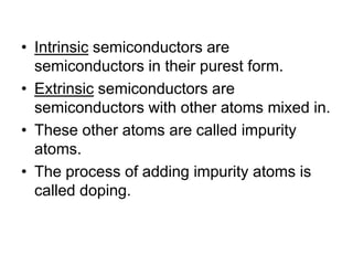 Intrinsic semiconductors are semiconductors in their purest form.Extrinsic semiconductors are semiconductors with other atoms mixed in.These other atoms are called impurity atoms.The process of adding impurity atoms is called doping.