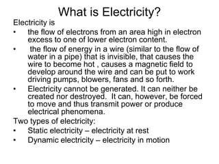 What is Electricity?Electricity isthe flow of electrons from an area high in electron excess to one of lower electron content. the flow of energy in a wire (similar to the flow of water in a pipe) that is invisible, that causes the wire to become hot , causes a magnetic field to develop around the wire and can be put to work driving pumps, blowers, fans and so forth.Electricity cannot be generated. It can neither be created nor destroyed.  It can, however, be forced to move and thus transmit power or produce electrical phenomena.Two types of electricity:Static electricity – electricity at restDynamic electricity – electricity in motion 