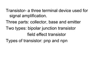 Transistor- a three terminal device used for signal amplification.Three parts: collector, base and emitterTwo types: bipolar junction transistor                  field effect transistorTypes of transistor: pnp and npn