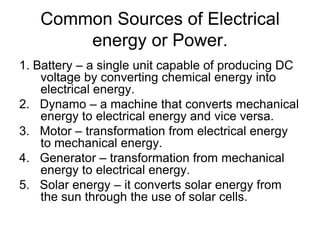Common Sources of Electrical energy or Power.1. Battery – a single unit capable of producing DC voltage by converting chemical energy into electrical energy.2.   Dynamo – a machine that converts mechanical energy to electrical energy and vice versa.3.   Motor – transformation from electrical energy to mechanical energy.4.   Generator – transformation from mechanical energy to electrical energy.5.   Solar energy – it converts solar energy from the sun through the use of solar cells.
