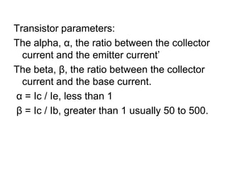 Transistor parameters:The alpha, α, the ratio between the collector current and the emitter current’The beta, β, the ratio between the collector current and the base current.α = Ic / Ie, less than 1β = Ic / Ib, greater than 1 usually 50 to 500.