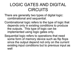 LOGIC GATES AND DIGITAL CIRCUITSThere are generally two types of digital logic: combinational and sequential.Combinational logic refers to the type of logic that depends only in existing conditions to produce the outputs.  This type of logic can be implemented using logic gates only.  Sequential logic refers to operations that need some form of memory device such as flip flops since the output depend not only on the current existing input conditions but to previous input as well