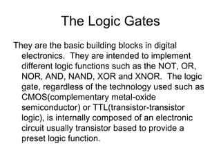The Logic GatesThey are the basic building blocks in digital electronics.  They are intended to implement different logic functions such as the NOT, OR, NOR, AND, NAND, XOR and XNOR.  The logic gate, regardless of the technology used such as CMOS(complementary metal-oxide semiconductor) or TTL(transistor-transistor logic), is internally composed of an electronic circuit usually transistor based to provide a preset logic function.