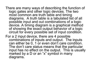 There are many ways of describing the function of logic gates and other logic devices. The two most common are truth table and timing diagrams.  A truth table is a tabulated list of all possible input and out combinations of a logic device. A timing diagram is a graphical method of showing the exact output behavior of a logic circuit for every possible set of input condition.For a 2 input device, there are 4 possible combinations of inputs and output.  The inputs can either be 0, 1 or even don’t care condition.  The don’t care status means that the particular input has no effect on the output.  This is usually marked by a D or an “x” symbol in many diagrams.