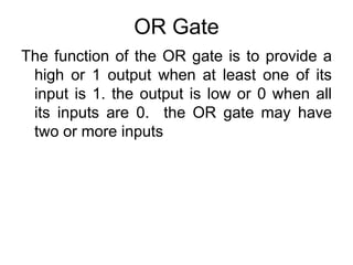 OR GateThe function of the OR gate is to provide a high or 1 output when at least one of its input is 1. the output is low or 0 when all its inputs are 0.  the OR gate may have two or more inputs