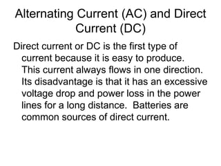 Alternating Current (AC) and Direct Current (DC)Direct current or DC is the first type of current because it is easy to produce.  This current always flows in one direction. Its disadvantage is that it has an excessive voltage drop and power loss in the power lines for a long distance.  Batteries are common sources of direct current.