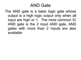 AND GateThe AND gate is a basic logic gate whose output is a high logic output only when all input are high or 1.  The most common IC AND gate is the 2 input AND gate. AND gates with more than 2 inputs are also available