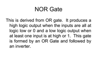 NOR GateThis is derived from OR gate.  It produces a high logic output when the inputs are all at logic low or 0 and a low logic output when at least one input is at high or 1.  This gate is formed by an OR Gate and followed by an inverter.