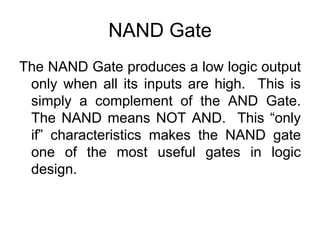 NAND GateThe NAND Gate produces a low logic output only when all its inputs are high.  This is simply a complement of the AND Gate. The NAND means NOT AND.  This “only if” characteristics makes the NAND gate one of the most useful gates in logic design.
