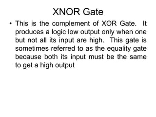XNOR GateThis is the complement of XOR Gate.  It produces a logic low output only when one but not all its input are high.  This gate is sometimes referred to as the equality gate because both its input must be the same to get a high output