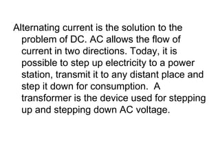 Alternating current is the solution to the problem of DC. AC allows the flow of current in two directions. Today, it is possible to step up electricity to a power station, transmit it to any distant place and step it down for consumption.  A transformer is the device used for stepping up and stepping down AC voltage.