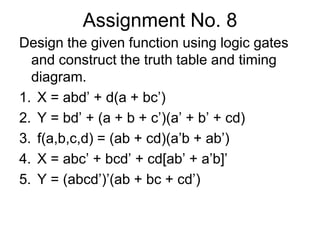 Assignment No. 8Design the given function using logic gates and construct the truth table and timing diagram.X = abd’ + d(a + bc’)Y = bd’ + (a + b + c’)(a’ + b’ + cd)f(a,b,c,d) = (ab + cd)(a’b + ab’)X = abc’ + bcd’ + cd[ab’ + a’b]’Y = (abcd’)’(ab + bc + cd’) 