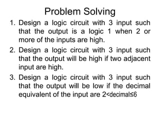 Problem SolvingDesign a logic circuit with 3 input such that the output is a logic 1 when 2 or more of the inputs are high.Design a logic circuit with 3 input such that the output will be high if two adjacent input are high.Design a logic circuit with 3 input such that the output will be low if the decimal equivalent of the input are 2<decimal≤6