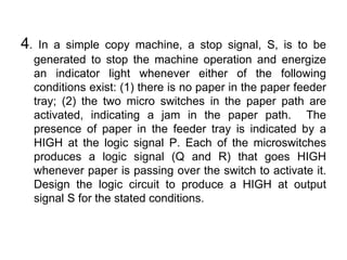 4. In a simple copy machine, a stop signal, S, is to be generated to stop the machine operation and energize an indicator light whenever either of the following conditions exist: (1) there is no paper in the paper feeder tray; (2) the two micro switches in the paper path are activated, indicating a jam in the paper path.  The presence of paper in the feeder tray is indicated by a HIGH at the logic signal P. Each of the microswitches produces a logic signal (Q and R) that goes HIGH whenever paper is passing over the switch to activate it. Design the logic circuit to produce a HIGH at output signal S for the stated conditions.