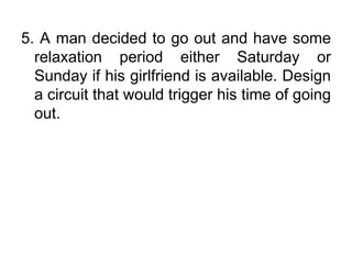 5. A man decided to go out and have some relaxation period either Saturday or Sunday if his girlfriend is available. Design a circuit that would trigger his time of going out.