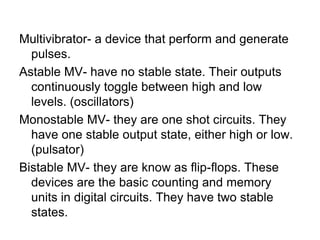 Multivibrator- a device that perform and generate pulses.Astable MV- have no stable state. Their outputs continuously toggle between high and low levels. (oscillators)Monostable MV- they are one shot circuits. They have one stable output state, either high or low. (pulsator)Bistable MV- they are know as flip-flops. These devices are the basic counting and memory units in digital circuits. They have two stable states.