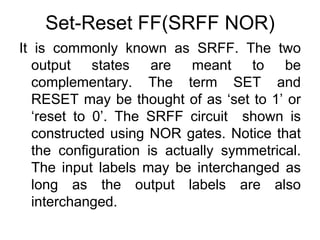 Set-Reset FF(SRFF NOR)It is commonly known as SRFF. The two output states are meant to be complementary. The term SET and RESET may be thought of as ‘set to 1’ or ‘reset to 0’. The SRFF circuit  shown is constructed using NOR gates. Notice that the configuration is actually symmetrical. The input labels may be interchanged as long as the output labels are also interchanged.