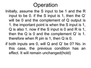 OperationInitially, assume the S input to be 1 and the R input to be 0. if the S input is 1, then the Q’ will be 0 and the complement of Q output is 1. the important point is when the S input is 1, Q is also 1. now if the S input is 0 and R is 1, then the Q is 0 and the complement Q’ is 1. therefore when R pin is 1, then Q is 0.if both inputs are 0, will Q and Q’ be 0? No. in this case, the previous condition has an effect. It will remain unchanged(hold)
