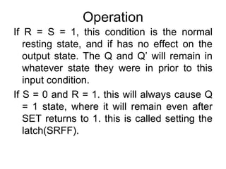 Operation If R = S = 1, this condition is the normal resting state, and if has no effect on the output state. The Q and Q’ will remain in whatever state they were in prior to this input condition.If S = 0 and R = 1. this will always cause Q = 1 state, where it will remain even after SET returns to 1. this is called setting the latch(SRFF).