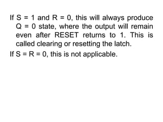 If S = 1 and R = 0, this will always produce Q = 0 state, where the output will remain even after RESET returns to 1. This is called clearing or resetting the latch.If S = R = 0, this is not applicable.