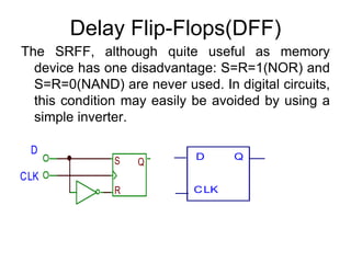 Delay Flip-Flops(DFF)The SRFF, although quite useful as memory device has one disadvantage: S=R=1(NOR) and S=R=0(NAND) are never used. In digital circuits, this condition may easily be avoided by using a simple inverter.