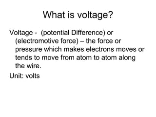 What is voltage?Voltage -  (potential Difference) or (electromotive force) – the force or pressure which makes electrons moves or tends to move from atom to atom along the wire.Unit: volts