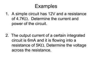 Examples A simple circuit has 12V and a resistance of 4.7K.  Determine the current and power of the circuit.2.  The output current of a certain integrated circuit is 6mA and it is flowing into a resistance of 5K. Determine the voltage across the resistance.