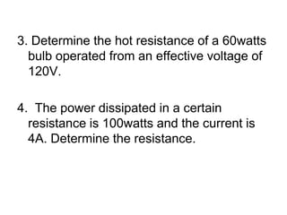 3. Determine the hot resistance of a 60watts bulb operated from an effective voltage of 120V.4.  The power dissipated in a certain resistance is 100watts and the current is 4A. Determine the resistance.