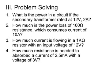 III. Problem SolvingWhat is the power in a circuit if the secondary transformer rated at 12V, 2A?How much is the power loss of 100Ω resistance, which consumes current of 10A?How much current is flowing in a 1KΩ resistor with an input voltage of 12V?How much resistance is needed to absorbed a current of 2.5mA with a voltage of 3V?