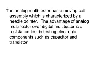 The analog multi-tester has a moving coil assembly which is characterized by a needle pointer.  The advantage of analog multi-tester over digital multitester is a resistance test in testing electronic components such as capacitor and transistor.
