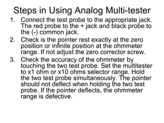 Steps in Using Analog Multi-testerConnect the test probe to the appropriate jack. The red probe to the + jack and black probe to the (-) common jack.Check is the pointer rest exactly at the zero position or infinite position at the ohmmeter range. If not adjust the zero corrector screw.Check the accuracy of the ohmmeter by touching the two test probe. Set the multitester to x1 ohm or x10 ohms selector range. Hold the two test probe simultaneously. The pointer should not deflect when holding the two test probe. If the pointer deflects, the ohmmeter range is defective.