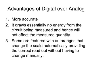 Advantages of Digital over AnalogMore accurateIt draws essentially no energy from the circuit being measured and hence will not affect the measured quantitySome are featured with autoranges that change the scale automatically providing the correct read out without having to change manually.