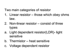 Two main categories of resistorLinear resistor – those which obey ohms law.Non-linear resistor – consist of three typesLight dependent resistor(LDR)- light sensitiveThermistor – heat sensitiveVoltage dependent resistor