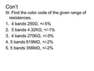 Con’tIII. Find the color code of the given range of resistances.1.  4 bands 250Ω, +/-5%2.  5 bands 4.32KΩ, +/-1%3.  4 bands 270KΩ, +/-5%4. 5 bands 619MΩ, +/-2%5. 5 bands 356MΩ, +/-2%