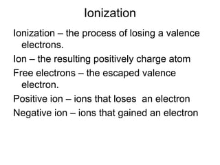 Ionization Ionization – the process of losing a valence electrons.Ion – the resulting positively charge atomFree electrons – the escaped valence electron.Positive ion – ions that loses  an electronNegative ion – ions that gained an electron