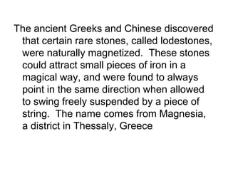 The ancient Greeks and Chinese discovered that certain rare stones, called lodestones, were naturally magnetized.  These stones could attract small pieces of iron in a magical way, and were found to always point in the same direction when allowed to swing freely suspended by a piece of string.  The name comes from Magnesia, a district in Thessaly, Greece 