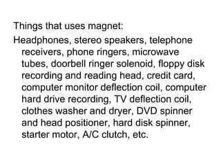 Things that uses magnet:Headphones, stereo speakers, telephone receivers, phone ringers, microwave tubes, doorbell ringer solenoid, floppy disk recording and reading head, credit card, computer monitor deflection coil, computer hard drive recording, TV deflection coil, clothes washer and dryer, DVD spinner and head positioner, hard disk spinner, starter motor, A/C clutch, etc. 