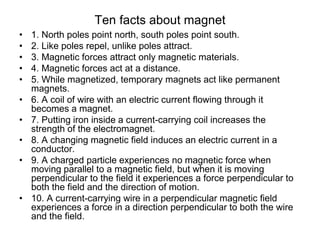 Ten facts about magnet1. North poles point north, south poles point south. 2. Like poles repel, unlike poles attract. 3. Magnetic forces attract only magnetic materials. 4. Magnetic forces act at a distance. 5. While magnetized, temporary magnets act like permanent magnets. 6. A coil of wire with an electric current flowing through it becomes a magnet. 7. Putting iron inside a current-carrying coil increases the strength of the electromagnet. 8. A changing magnetic field induces an electric current in a conductor. 9. A charged particle experiences no magnetic force when moving parallel to a magnetic field, but when it is moving perpendicular to the field it experiences a force perpendicular to both the field and the direction of motion. 10. A current-carrying wire in a perpendicular magnetic field experiences a force in a direction perpendicular to both the wire and the field.