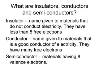 What are insulators, conductors and semi-conductors?Insulator – name given to materials that do not conduct electricity. They have less than 8 free electronsConductor – name given to materials that is a good conductor of electricity. They have many free electronsSemiconductor – materials having 8 valence electrons.