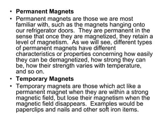 Permanent MagnetsPermanent magnets are those we are most familiar with, such as the magnets hanging onto our refrigerator doors.  They are permanent in the sense that once they are magnetized, they retain a level of magnetism.  As we will see, different types of permanent magnets have different characteristics or properties concerning how easily they can be demagnetized, how strong they can be, how their strength varies with temperature, and so on.Temporary MagnetsTemporary magnets are those which act like a permanent magnet when they are within a strong magnetic field, but lose their magnetism when the magnetic field disappears.  Examples would be paperclips and nails and other soft iron items.