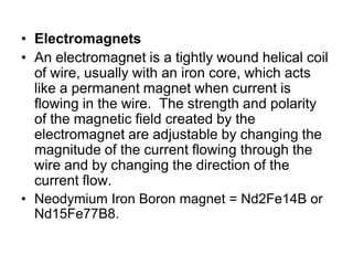 ElectromagnetsAn electromagnet is a tightly wound helical coil of wire, usually with an iron core, which acts like a permanent magnet when current is flowing in the wire.  The strength and polarity of the magnetic field created by the electromagnet are adjustable by changing the magnitude of the current flowing through the wire and by changing the direction of the current flow.Neodymium Iron Boron magnet = Nd2Fe14B or Nd15Fe77B8. 